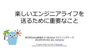 楽しいエンジニアライフを
送るために重要なこと
第1回Golang勉強会 in Okinawa ライトニングトーク
2016年3月19日 @k_nishijima
The gopher stickers was made by Takuya Ueda.
Licensed under the Creative Commons 3.0 Attributions license.
 