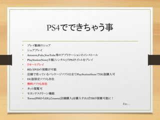 PS4でできちゃう事
• プレイ動画のシェア
• シェアプレイ
• Amazon,Fulu,YouTube等のアプリケーションのインストール
• PlayStationNow(月額/レンタル)でPS3タイトルをプレイ
• リモートプレイ
• BD/DVDの視聴が可能
• 店舗で売っているパッケージソフトは全てPlayStationStoreでDL版購入可
• DL版限定ソフトも存在
• 無料ソフトも存在
• ネット閲覧可
• セカンドスクリーン機能
• Torne(PSSからDL)とnasne(店舗購入)を購入すればTBが視聴可能に！
Etc…
 