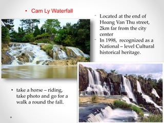 • Cam Ly Waterfall
⁻ Located at the end of
Hoang Van Thu street,
2km far from the city
center
⁻ In 1998, recognized as a
National – level Cultural
historical heritage.
• take a horse – riding,
take photo and go for a
walk a round the fall.
 