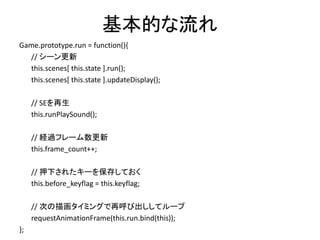 基本的な流れ
Game.prototype.run = function(){
// シーン更新
this.scenes[ this.state ].run();
this.scenes[ this.state ].updateDisplay();
// SEを再生
this.runPlaySound();
// 経過フレーム数更新
this.frame_count++;
// 押下されたキーを保存しておく
this.before_keyflag = this.keyflag;
// 次の描画タイミングで再呼び出ししてループ
requestAnimationFrame(this.run.bind(this));
};
 