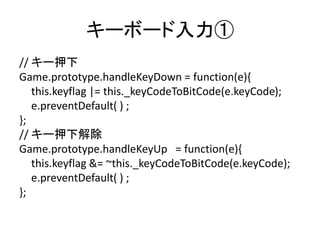 キーボード入力①
// キー押下
Game.prototype.handleKeyDown = function(e){
this.keyflag |= this._keyCodeToBitCode(e.keyCode);
e.preventDefault( ) ;
};
// キー押下解除
Game.prototype.handleKeyUp = function(e){
this.keyflag &= ~this._keyCodeToBitCode(e.keyCode);
e.preventDefault( ) ;
};
 