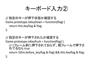 キーボード入力②
// 指定のキーが押下状態か確認する
Game.prototype.isKeyDown = function(flag) {
return this.keyflag & flag;
};
// 指定のキーが押下されたか確認する
Game.prototype.isKeyPush = function(flag) {
// 1フレーム前に押下されておらず、現フレームで押下さ
れてるなら true
return !(this.before_keyflag & flag) && this.keyflag & flag;
};
 