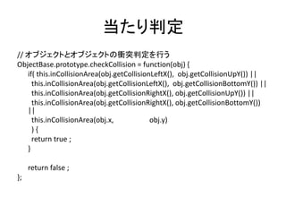 当たり判定
// オブジェクトとオブジェクトの衝突判定を行う
ObjectBase.prototype.checkCollision = function(obj) {
if( this.inCollisionArea(obj.getCollisionLeftX(), obj.getCollisionUpY()) ||
this.inCollisionArea(obj.getCollisionLeftX(), obj.getCollisionBottomY()) ||
this.inCollisionArea(obj.getCollisionRightX(), obj.getCollisionUpY()) ||
this.inCollisionArea(obj.getCollisionRightX(), obj.getCollisionBottomY())
||
this.inCollisionArea(obj.x, obj.y)
) {
return true ;
}
return false ;
};
 