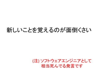 新しいことを覚えるのが面倒くさい
(注) ソフトウェアエンジニアとして
相当死んでる発言です
 