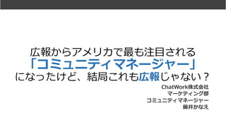 広報からアメリカで最も注⽬される
「コミュニティマネージャー」
になったけど、結局これも広報じゃない？
ChatWork株式会社
マーケティング部
コミュニティマネージャー
藤井かなえ
 