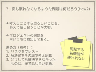7. 夜も眠れなくなるような問題は何だろう(How2)
考えることすら恐ろしいことを、 
あえて話し合うことが大切。 
プロジェクトの課題を 
早いうちに検知しておく。
進め方（参考）：　
1. リスクをブレスト
2. 解決案をその場で考え記載
3. どうしても解決できなかった 
ものは、後で話し合い更新。
メンバーが 
別チームに 
取られないか
新技術に 
対する 
不安が。
開発する
新機能が
使われない
 