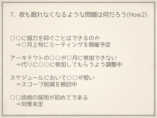 7. 夜も眠れなくなるような問題は何だろう(How2)
○○に協力を仰ぐことはできるのか 
　⇒○月上旬にミーティングを開催予定
 
アーキテクトの○○が○月に参加できない
　⇒代りに○○に参加してもらうよう調整中
 
スケジュールにおいて○○が短い
　⇒スコープ削減を検討中
 
○○技術の採用が初めてである
　⇒対策未定
 