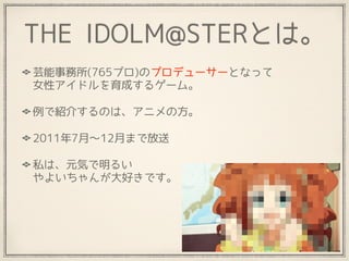 THE IDOLM@STERとは。
芸能事務所(765プロ)のプロデューサーとなって 
女性アイドルを育成するゲーム。
例で紹介するのは、アニメの方。
2011年7月〜12月まで放送
私は、元気で明るい 
やよいちゃんが大好きです。
 