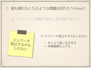 7. 夜も眠れなくなるような問題は何だろう(How2)
メンバーが独立するかもしれない 
みんなで思い出を作る
仲間意識を上げる
メンバーが
独立するかも
しれない
💡プロジェクト課題の検知と解決策を考える
 