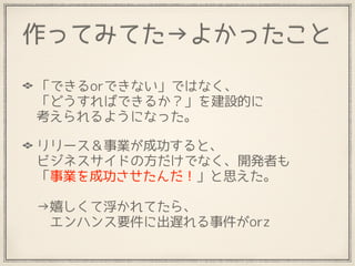 作ってみてた→よかったこと
「できるorできない」ではなく、 
「どうすればできるか？」を建設的に 
考えられるようになった。
リリース＆事業が成功すると、 
ビジネスサイドの方だけでなく、開発者も 
「事業を成功させたんだ！」と思えた。 
 
→嬉しくて浮かれてたら、 
　エンハンス要件に出遅れる事件がorz
 