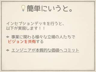 💡簡単にいうと。
インセプションデッキを行うと、 
以下が実現します！！
事業に関わる様々な立場の人たちで 
ビジョンを共有する
エンジニアが本質的な価値へコミット
 