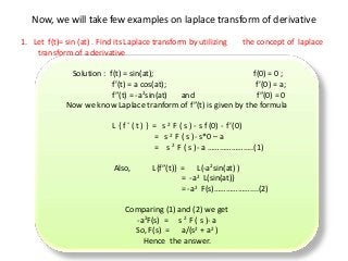 Now, we will take few examples on laplace transform of derivative
1. Let f(t)= sin (at) . Find its Laplace transform by utilizing the concept of laplace
transform of a derivative
Solution : f(t) = sin(at); f(0) = 0 ;
f’(t) = a cos(at); f’(0) = a;
f”(t) = -a2sin(at) and f”(0) = 0
Now we know Laplace tranform of f”(t) is given by the formula
L { f “ ( t ) } = s 2 F ( s ) - s f (0) - f’(0)
= s 2 F ( s )- s*0 – a
= s 2 F ( s )- a …………………..(1)
Also, L{f”(t)} = L(-a2sin(at) )
= -a2 L(sin(at)}
= -a2 F(s)………………....(2)
Comparing (1) and (2) we get
-a2F(s) = s 2 F ( s )- a
So, F(s) = a/(s2 + a2 )
Hence the answer.
 