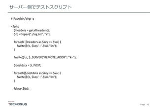 Page 15
サーバー側でテストスクリプト
#!/usr/bin/php -q
<?php
$headers = getallheaders();
$fp = fopen("./log.txt", "a");
foreach ($headers as $key => $val) {
fwrite($fp, $key.' : '.$val."¥n");
}
fwrite($fp, $_SERVER[“REMOTE_ADDR”].“¥n”);
$postdata = $_POST;
foreach($postdata as $key => $val) {
fwrite($fp, $key.' : '.$val."¥n");
}
fclose($fp);
 