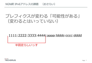 Page 7
NGN網 IPv6アドレスの課題 （おさらい）
プレフィクスが変わる「可能性がある」
（変わるとはいっていない）
1111:2222:3333:4444:aaaa:bbbb:cccc:dddd
半固定らしいっす
 
