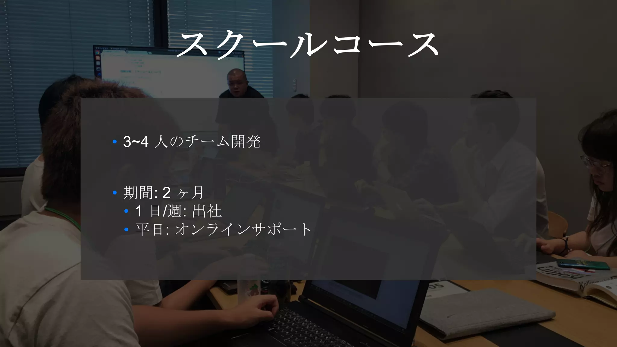 • 3~4 人のチーム開発
• 期間: 2 ヶ月
• 1 日/週: 出社
• 平日: オンラインサポート
スクールコース
 