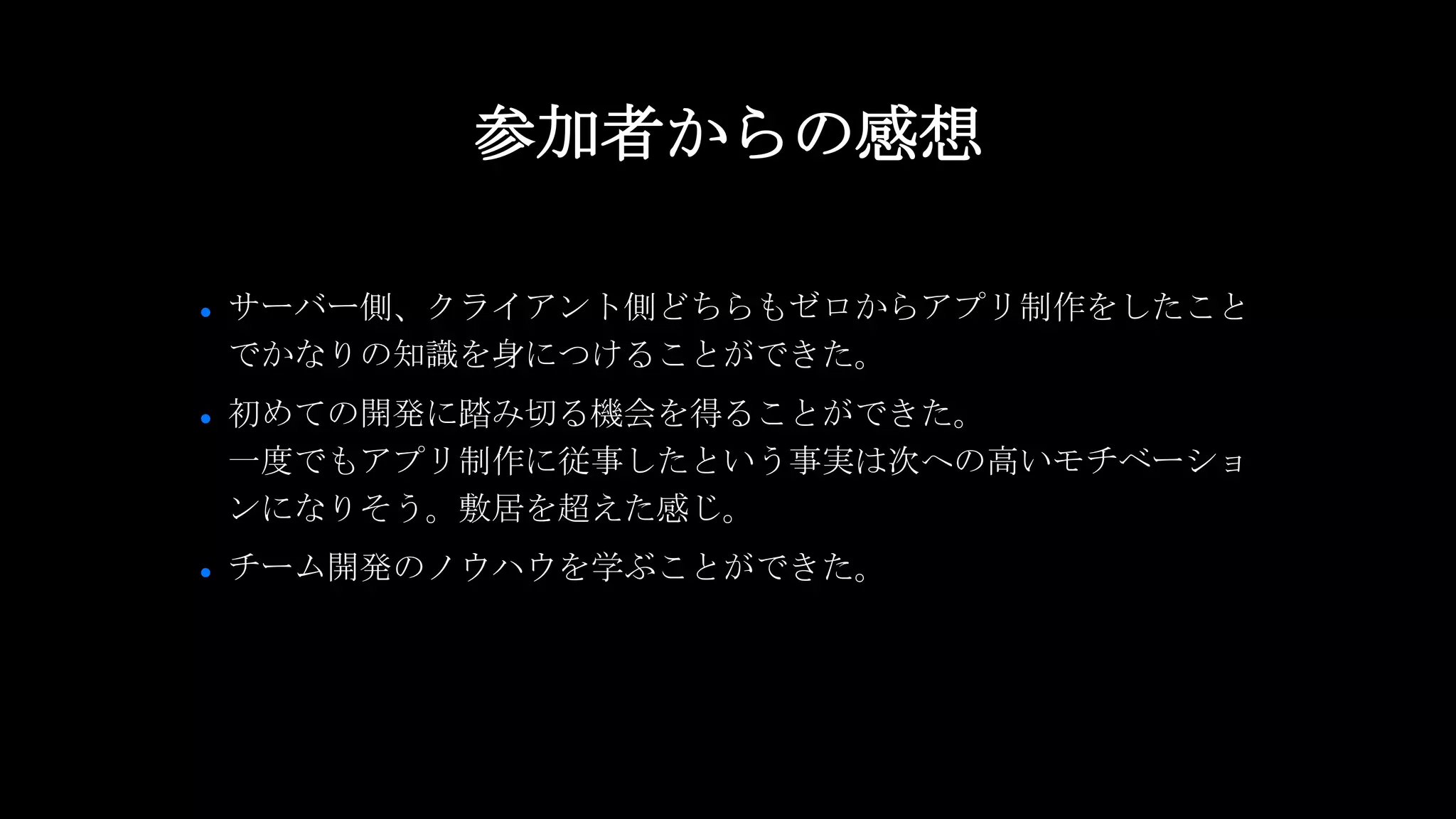 ● サーバー側、クライアント側どちらもゼロからアプリ制作をしたこと
でかなりの知識を身につけることができた。
● 初めての開発に踏み切る機会を得ることができた。
一度でもアプリ制作に従事したという事実は次への高いモチベーショ
ンになりそう。敷居を超えた感じ。
● チーム開発のノウハウを学ぶことができた。
参加者からの感想
 