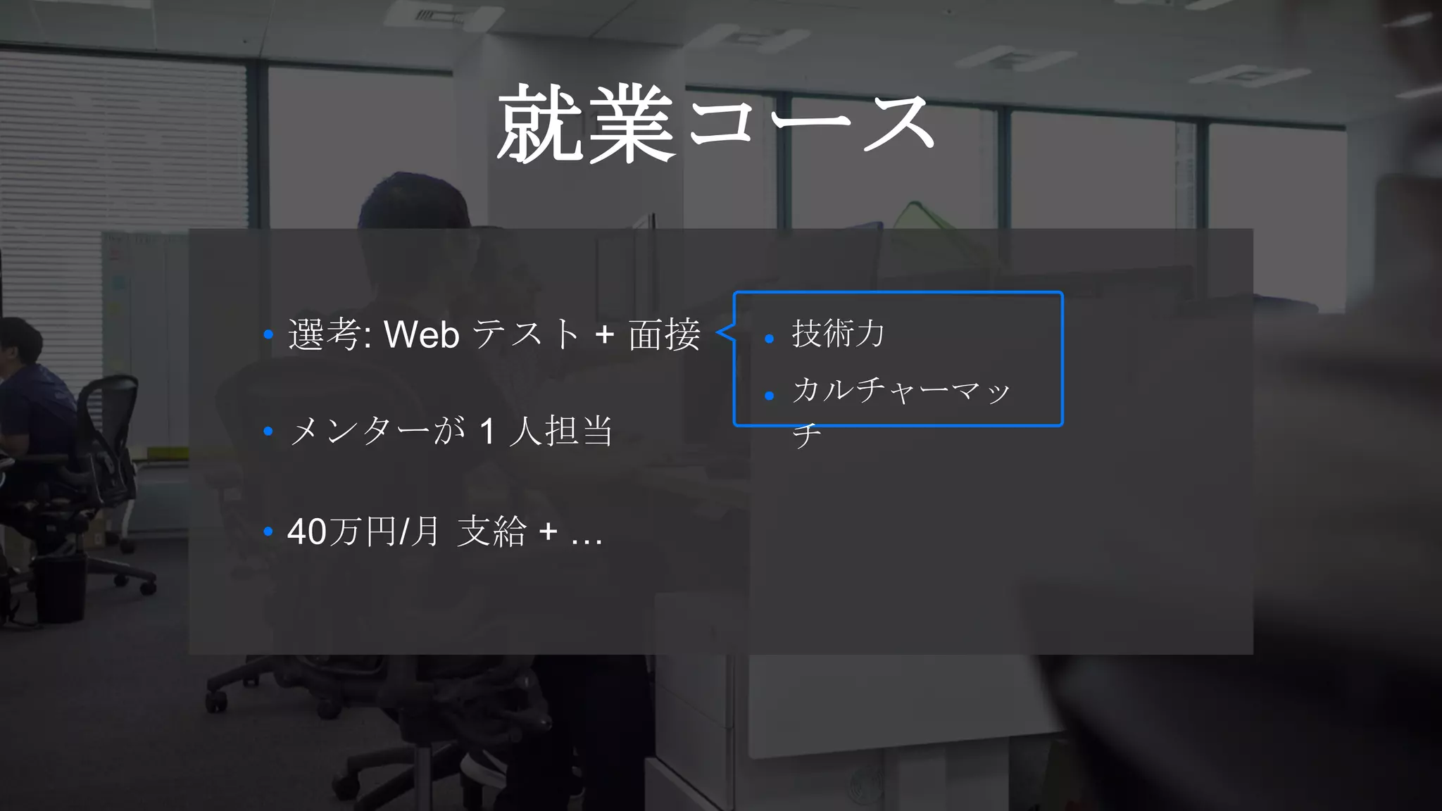 就業コース
• 40万円/月 支給 + …
• 選考: Web テスト + 面接
• メンターが 1 人担当
● 技術力
● カルチャーマッ
チ
 