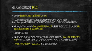 個人的に感じる利点
▪ かなり直感的に触れる素晴らしいUI
→Lumberyardに比べると遥かにUIがわかりやすい。将来の
Lumberyardが目指しているUIがこの形である、と言われれば納得する
▪ GoogleChromeのGoogle翻訳サービスを利用することで、ほとんどの機
能の意味を理解することが可能
→副次的な利点
▪ 某エンジンのようにそこそこスペックの高いPCで無くても、WebGLが動くブラ
ウザであれば結構キレイなレンダリングのVR、AR、ゲームを作ることが可
→Webブラウザがゲームエンジンとなる未来が近い！！
 
