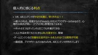 個人的に感じる利点
▪ VR、ARコンテンツがかなり気軽に、早く作れる！！
→最大の利点。用意するのがWebGL対応のブラウザツールのみなので、心
理的な抵抗が低い（アプリと同じ原理があてはまる）
→ネットさえつながっていればどこでも作業ができる
→人に作品を見てもらうときもURLを渡すだけ、簡単
・ゲームエンジンなど容量を圧迫するツールを入れなくても開発が可能
→最低限、ブラウザツールだけあればVR、ARコンテンツが作れてしまう
 