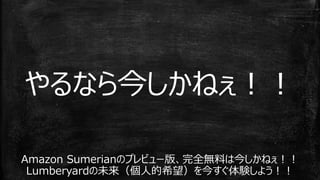 Amazon Sumerianのプレビュー版、完全無料は今しかねぇ！！
Lumberyardの未来（個人的希望）を今すぐ体験しよう！！
やるなら今しかねぇ！！
 