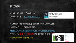 自己紹介
▪ Unity Certified Developer
Certificate ID: 201708UCD2731
▪ Unreal Engine MeetUp Saitama & GUNMA主催
→埼玉は月一で、群馬は不定期
https://www.meetup.com/ja-JP/UnrealSaitama/
コエドさんは「関東ゲーム制作部」でたまに顔を出します
本日の資料はあとで公開します
 