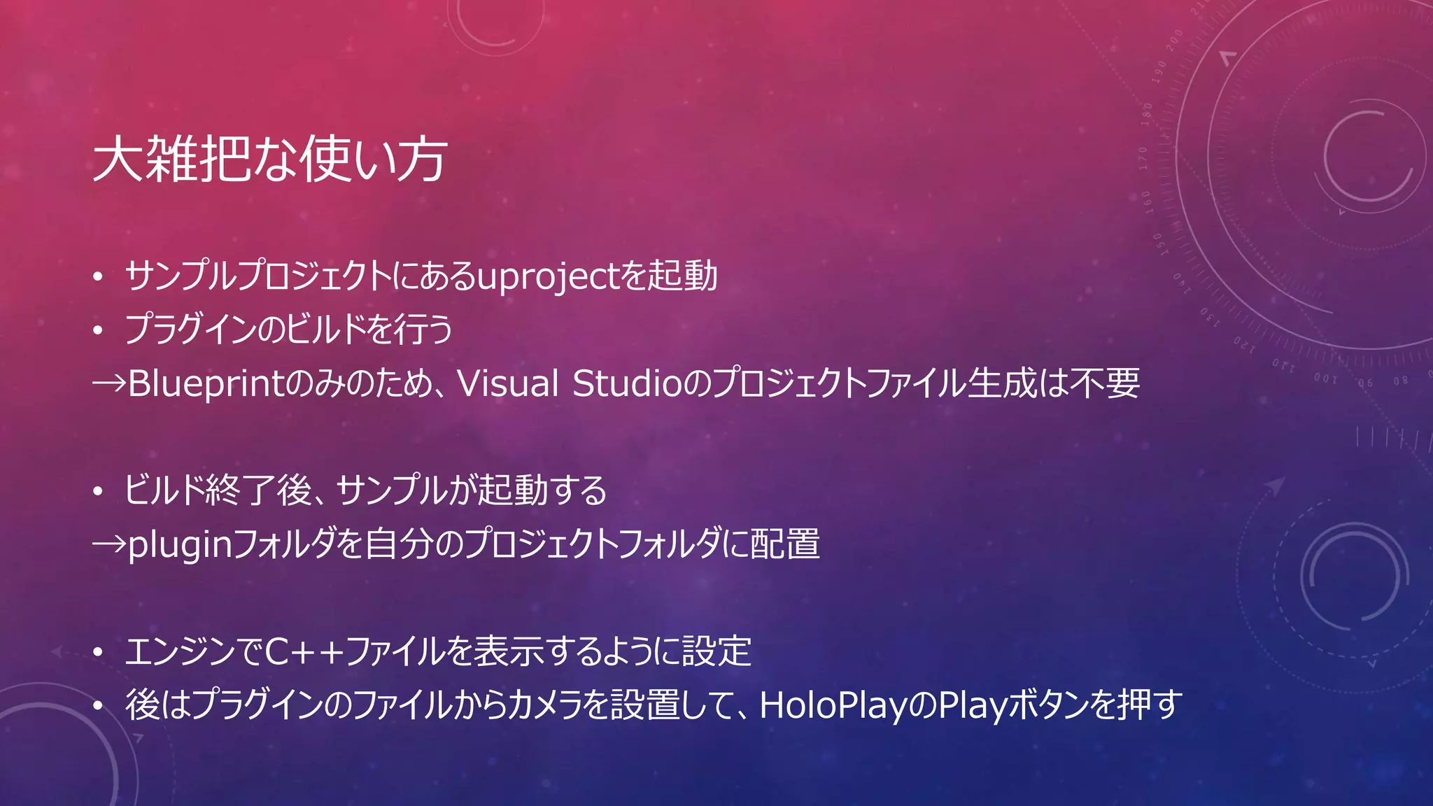 大雑把な使い方
• サンプルプロジェクトにあるuprojectを起動
• プラグインのビルドを行う
→Blueprintのみのため、Visual Studioのプロジェクトファイル生成は不要
• ビルド終了後、サンプルが起動する
→pluginフォルダを自分のプロジェクトフォルダに配置
• エンジンでC++ファイルを表示するように設定
• 後はプラグインのファイルからカメラを設置して、HoloPlayのPlayボタンを押す
 