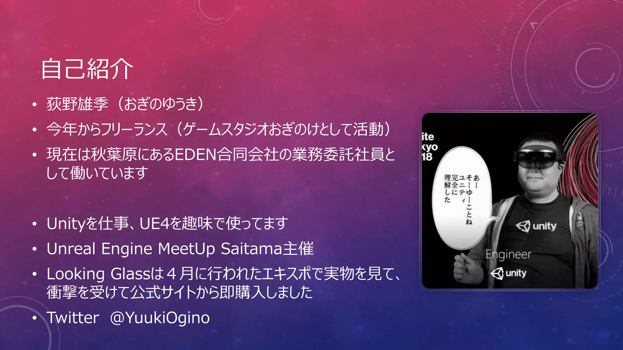 自己紹介
• 荻野雄季（おぎのゆうき）
• 今年からフリーランス（ゲームスタジオおぎのけとして活動）
• 現在は秋葉原にあるEDEN合同会社の業務委託社員と
して働いています
• Unityを仕事、UE4を趣味で使ってます
• Unreal Engine MeetUp Saitama主催
• Looking Glassは４月に行われたエキスポで実物を見て、
衝撃を受けて公式サイトから即購入しました
• Twitter ＠YuukiOgino
 