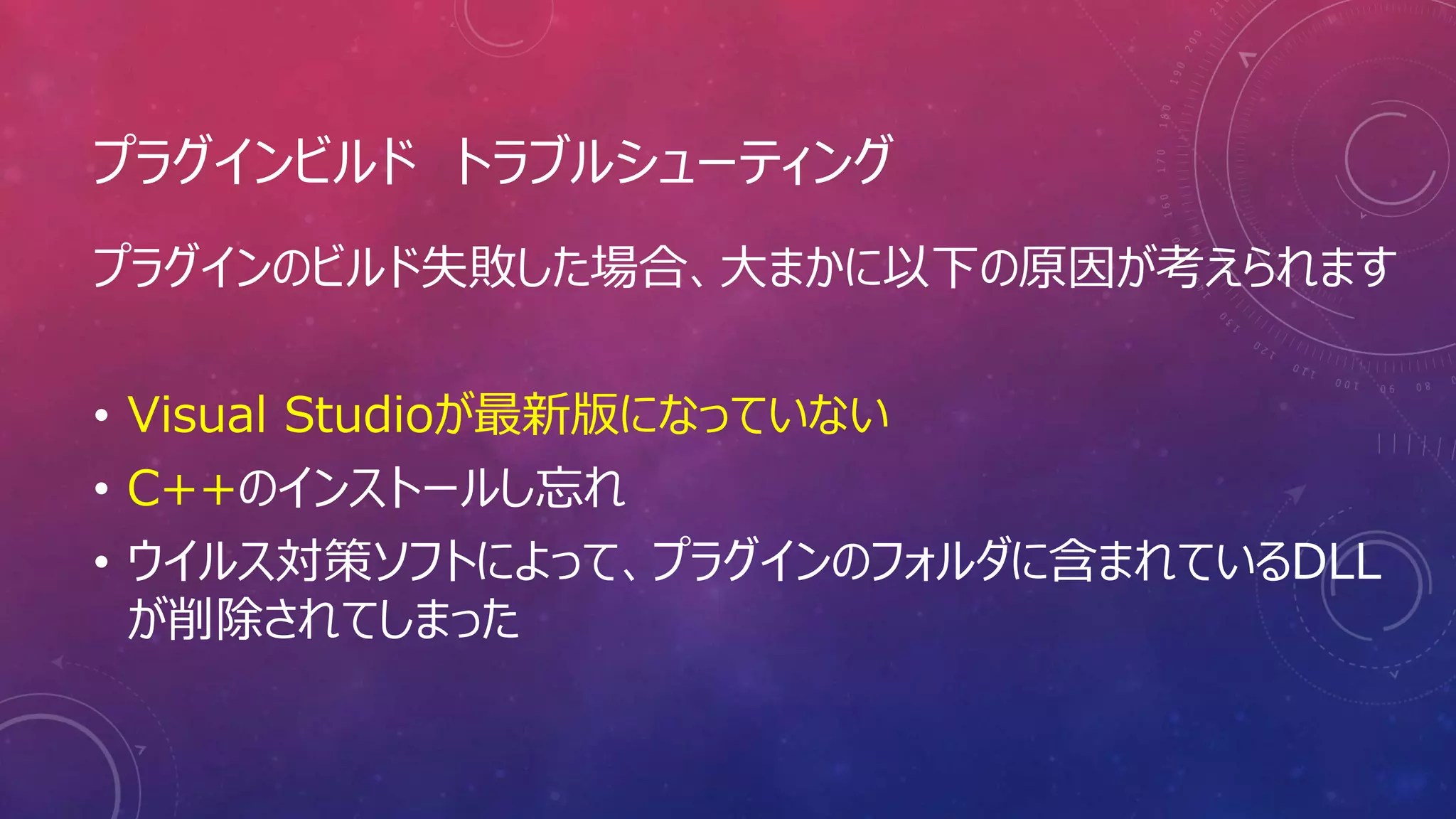 プラグインビルド トラブルシューティング
プラグインのビルド失敗した場合、大まかに以下の原因が考えられます
• Visual Studioが最新版になっていない
• C++のインストールし忘れ
• ウイルス対策ソフトによって、プラグインのフォルダに含まれているDLL
が削除されてしまった
 