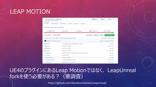 LEAP MOTION
UE4のプラグインにあるLeap Motionではなく、 LeapUnreal
forkを使う必要がある？（要調査）
https://github.com/GeodesicGames/LeapUnreal/
 