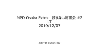 MPD Osaka Extra - 読まない読書会 #2
LT
2019/12/07
森新一郎 @smori1983
 