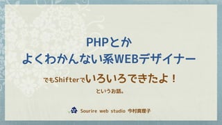 PHPとか
よくわかんない系WEBデザイナー
でもShifterでいろいろできたよ！
というお話。
　　Sourire web studio 今村真理子
 