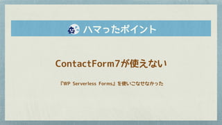 　　ハマったポイント
ContactForm7が使えない
『WP Serverless Forms』を使いこなせなかった
 
