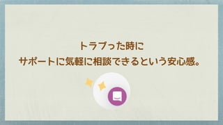 トラブった時に
サポートに気軽に相談できるという安心感。
 