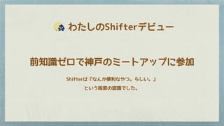 　　わたしのShifterデビュー
前知識ゼロで神戸のミートアップに参加
Shifterは『なんか便利なやつ。らしい。』
という程度の認識でした。
 