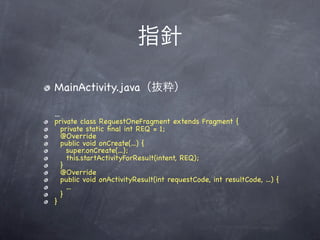 指針

MainActivity.java（抜粋）

...
private class RequestOneFragment extends Fragment {
    private static ﬁnal int REQ = 1;
    @Override
    public void onCreate(...) {
      super.onCreate(...);
      this.startActivityForResult(intent, REQ);
    }
    @Override
    public void onActivityResult(int requestCode, int resultCode, ...) {
      ...
    }
}
 