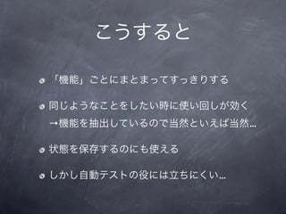 こうすると

「機能」ごとにまとまってすっきりする

同じようなことをしたい時に使い回しが効く
→機能を抽出しているので当然といえば当然…

状態を保存するのにも使える

しかし自動テストの役には立ちにくい…
 