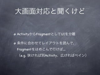 大画面対応と聞くけど


ActivityからFragmentとしてUIを分離

条件に合わせてレイアウトを読んで、
Fragmentをはめこんで行けば…
（e.g. 狭ければ別Activity、広ければペイン）
 