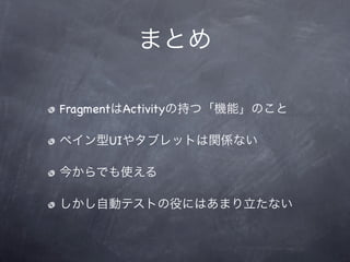 まとめ

FragmentはActivityの持つ「機能」のこと

ペイン型UIやタブレットは関係ない

今からでも使える

しかし自動テストの役にはあまり立たない
 