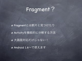 Fragment？

Fragmentとは断片と見つけたり

Activityを機能的に分解する方法

大画面対応だけじゃない！

Android 1.6∼で使えます
 