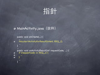 指針

MainActivity.java（抜粋）

public void onCreate(...) {
    ...
    this.startActivityForResult(intent, REQ_1);
    ...
}
...
public void onActivityResult(int requestCode, ...) {
    if (requestCode == REQ_1) {
        ...
    }
    ...
}
 