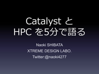 Catalyst と
HPC を5分で語る
Naoki SHIBATA
XTREME DESIGN LABO.
Twitter:@naoki4277
 