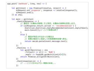 app.post('/webhook', (req, res) => {
...
let gotIntent = new Promise((resolve, reject) => {
aiRequest.on('response', response => resolve(response));
aiRequest.end();
}) as any;
let main = gotIntent
.then(aiResponse => {
// ϡ]ʳ¡ض]ʳ¤ش𤷤ޤ
if (aiResponse.result.action == 'recommendation') {
dietitian.dietitian.replyRecommendation(event.replyToken);
main.Cancel();// ǄIϽK
}
else {
// ضʤäϤ
// ʳ¤ΈȁΑBؽIƤ롣
return mecab.parse(event.message.text);
}
})
.then(res => {
let gotAllNutrition = res
.filter(r => r[1] == '~')
.map(r => foodsDb.getNutrition(r[0]));
return Promise.all(gotAllNutrition);
})
.then(responseList => {
// ...˾޴ʥ`vα...
})
 