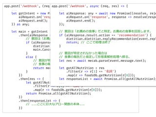 app.post('/webhook', (req, res) => {
...
let gotIntent = new Promise((resolve, reject) => {
aiRequest.on('response', response => resolve(response));
aiRequest.end();
}) as any;
let main = gotIntent
.then(aiResponse => {
// ϡ]ʳ¡ض]ʳ¤ش𤷤ޤ
if (aiResponse.result.action == 'recommendation') {
dietitian.dietitian.replyRecommendation(event.replyToken);
main.Cancel();// ǄIϽK
}
else {
// ضʤäϤ
// ʳ¤ΈȁΑBؽIƤ롣
return mecab.parse(event.message.text);
}
})
.then(res => {
let gotAllNutrition = res
.filter(r => r[1] == '~')
.map(r => foodsDb.getNutrition(r[0]));
return Promise.all(gotAllNutrition);
})
.then(responseList => {
// ...˾޴ʥ`vα...
})
app.post('/webhook', async (req, res) => {
...
let aiResponse: any = await new Promise((resolve, reje
aiRequest.on('response', response => resolve(respo
aiRequest.end();
});
// ϡ]ʳ¡ض]ʳ¤ش𤷤ޤ
if (aiResponse.result.action == 'recommendation') {
dietitian.dietitian.replyRecommendation(event.repl
return; // ǄIϽK
}
// ضʤäϤ
// ʳ¤ΈȁΑBؽIƤ롣
let res = await mecab.parse(event.message.text);
let gotAllNutrition = res
.filter(r => r[1] == '~')
.map(r => foodsDb.getNutrition(r[0]));
let responseList = await Promise.all(gotAllNutrition);
...
 
