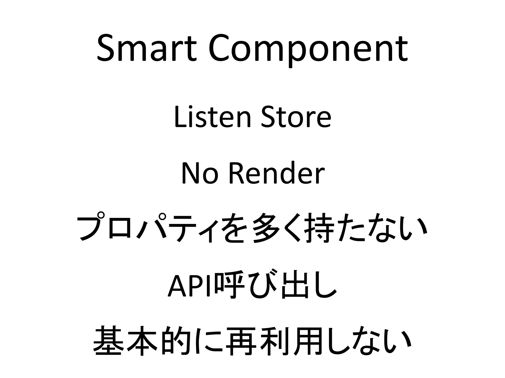Smart Component
Listen Store
No Render
プロパティを多く持たない
API呼び出し
基本的に再利用しない
 