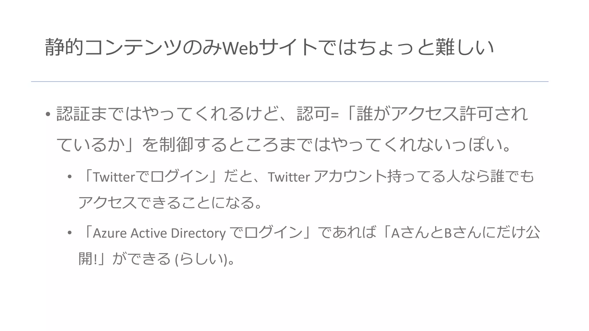 静的コンテンツのみWebサイトではちょっと難しい
• 認証まではやってくれるけど、認可=「誰がアクセス許可され
ているか」を制御するところまではやってくれないっぽい。
• 「Twitterでログイン」だと、Twitter アカウント持ってる人なら誰でも
アクセスできることになる。
• 「Azure Active Directory でログイン」であれば「AさんとBさんにだけ公
開!」ができる (らしい)。
 