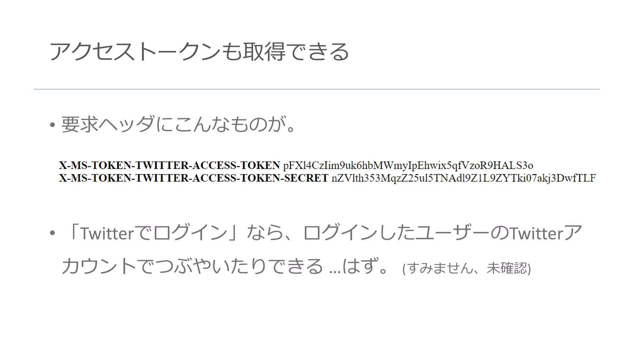 アクセストークンも取得できる
• 要求ヘッダにこんなものが。
• 「Twitterでログイン」なら、ログインしたユーザーのTwitterア
カウントでつぶやいたりできる …はず。 (すみません、未確認)
 