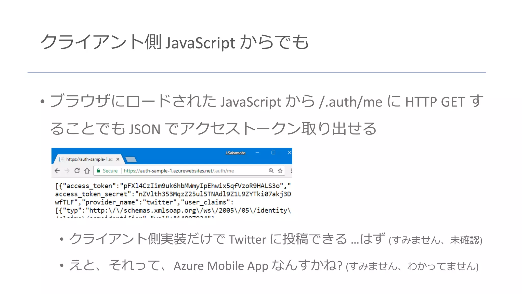 クライアント側 JavaScript からでも
• ブラウザにロードされた JavaScript から /.auth/me に HTTP GET す
ることでも JSON でアクセストークン取り出せる
• クライアント側実装だけで Twitter に投稿できる …はず (すみません、未確認)
• えと、それって、Azure Mobile App なんすかね? (すみません、わかってません)
 
