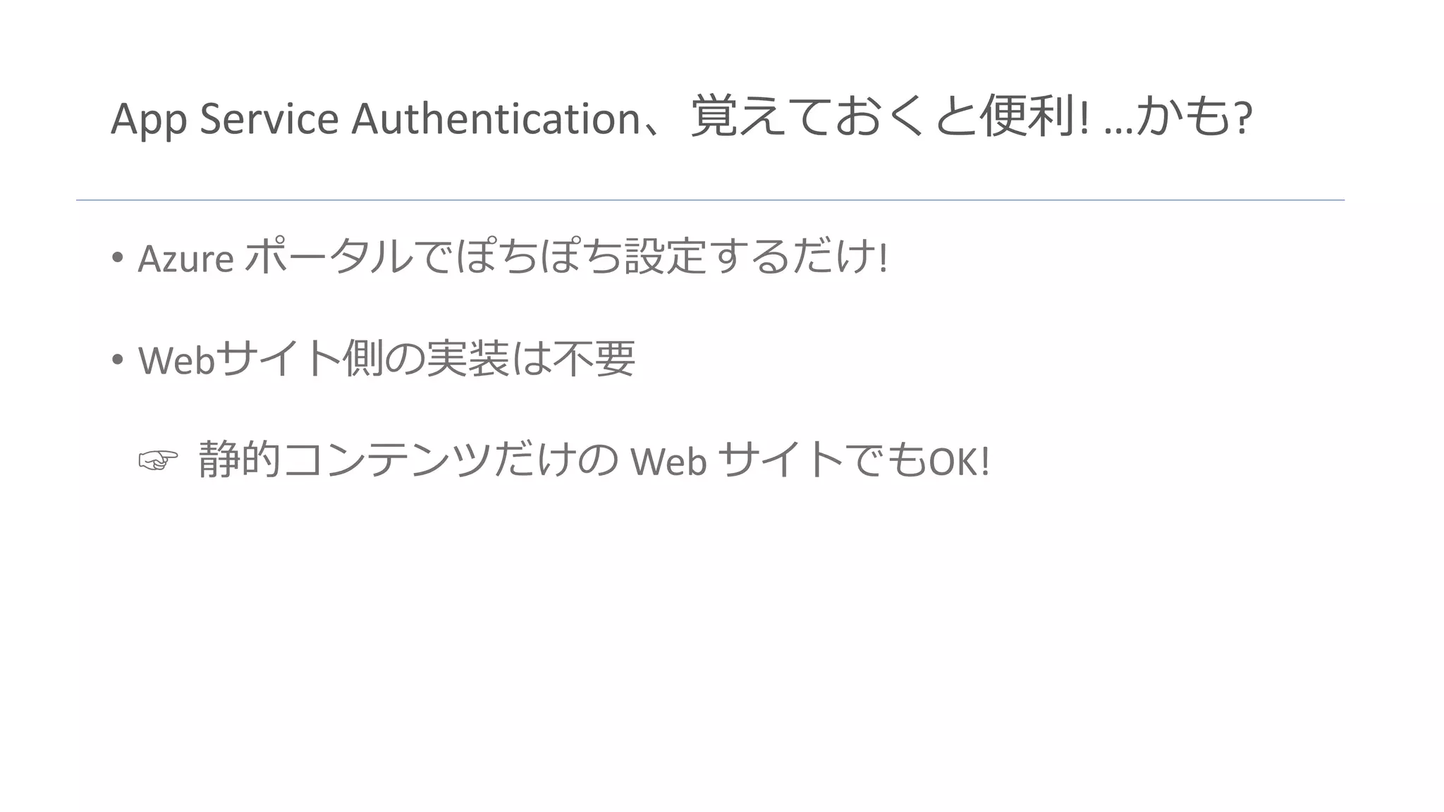 App Service Authentication、覚えておくと便利! …かも?
• Azure ポータルでぽちぽち設定するだけ!
• Webサイト側の実装は不要
☞ 静的コンテンツだけの Web サイトでもOK!
 