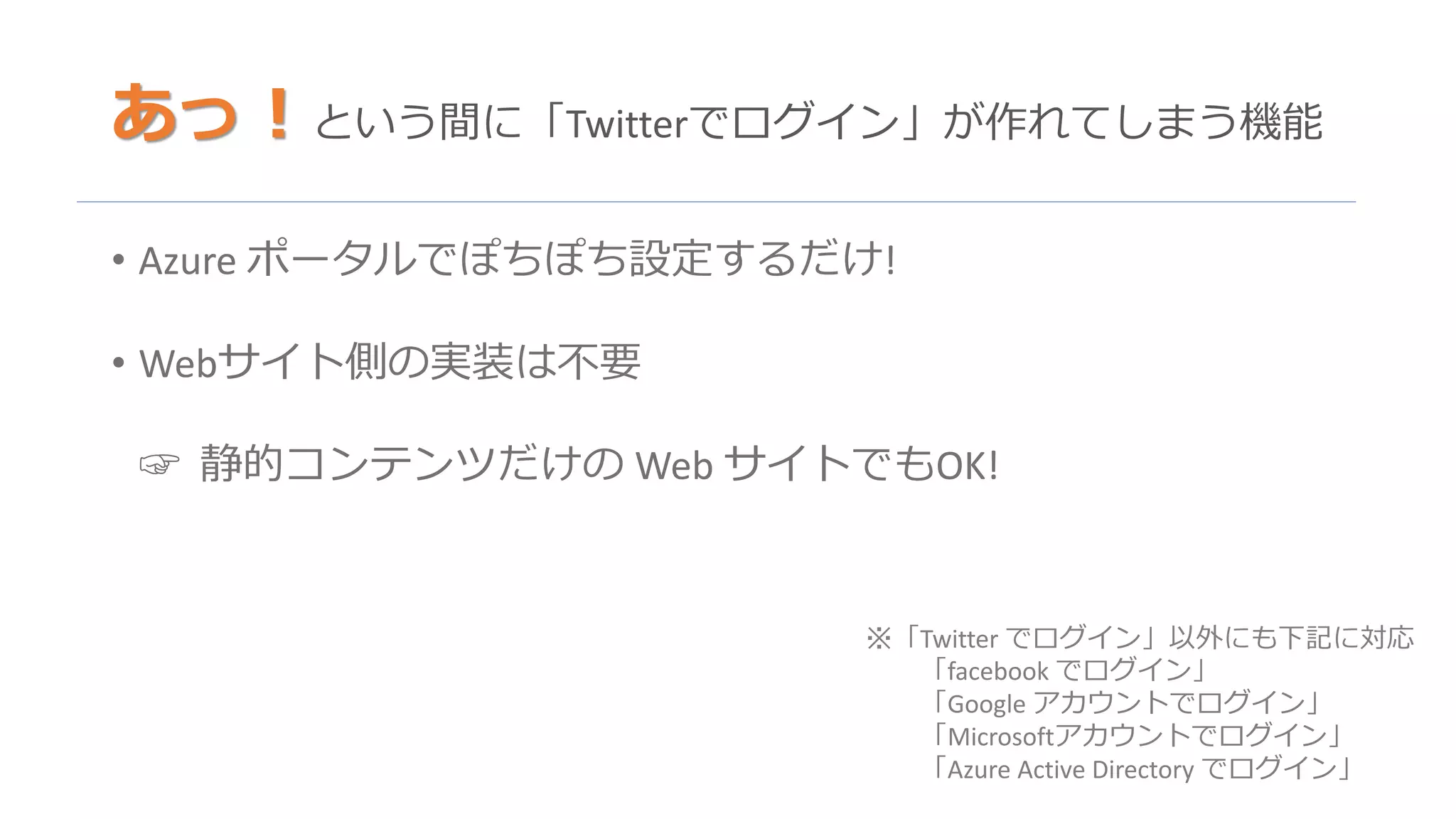 あっ！という間に「Twitterでログイン」が作れてしまう機能
• Azure ポータルでぽちぽち設定するだけ!
• Webサイト側の実装は不要
☞ 静的コンテンツだけの Web サイトでもOK!
※「Twitter でログイン」以外にも下記に対応
「facebook でログイン」
「Google アカウントでログイン」
「Microsoftアカウントでログイン」
「Azure Active Directory でログイン」
 