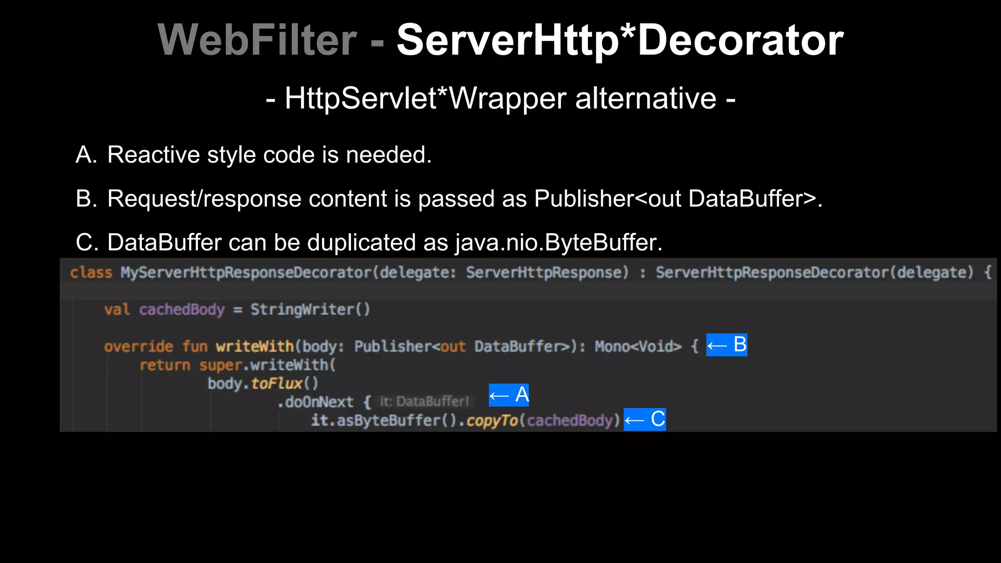 A. Reactive style code is needed.
B. Request/response content is passed as Publisher<out DataBuffer>.
C. DataBuffer can be duplicated as java.nio.ByteBuffer.
WebFilter - ServerHttp*Decorator
← B
← A
← C
- HttpServlet*Wrapper alternative -
 